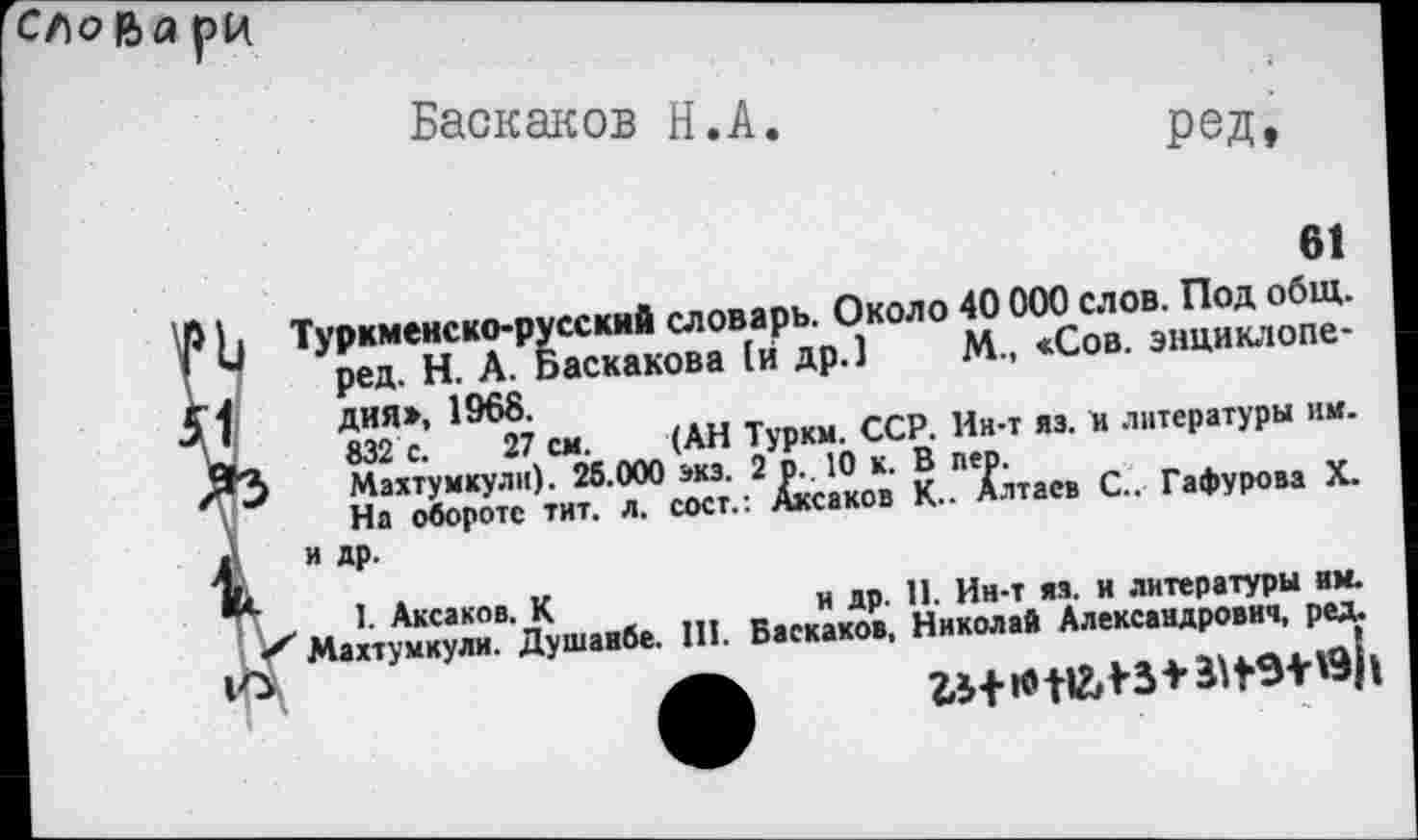 ﻿Сло ва рц
Баскаков H.А
Ред,
61
И Туркменско-русский словарь. Около 40 000 слов. Под общ. ред. Н. А. Баскакова [и др.] М., «Сов. энциклопе-f дия», 1968.
а 832 с. 27 см. (АН Туркм. ССР. Ин-т яз. и литературы им. “3 Маятумкули). 25.000 экз. 2 р. 10 к. В пер.
На обороте тит. л. сост.: Аксаков К.. Алтаев С.. Гафурова X.
А "Д₽-
1- Аксаков. К	и др. 11. Ин-т яз. и литературы им.
< Маятумкули. Душанбе. 111. Баскаков, Николай Александрович, ред.
. . . .. ... 1 , llUALlûl